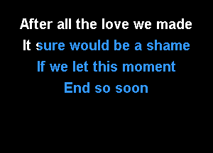 After all the love we made
It sure would be a shame
If we let this moment

End so soon