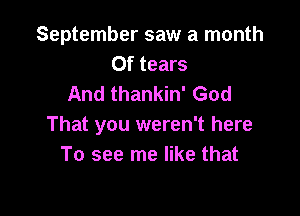 September saw a month
Of tears
And thankin' God

That you weren't here
To see me like that