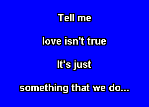 Tell me
love isn't true

It's just

something that we do...