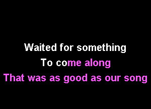 Waited for something

To come along
That was as good as our song