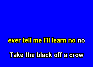 ever tell me I'll learn no no

Take the black off a crow