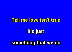 Tell me love isn't true

it's just

something that we do