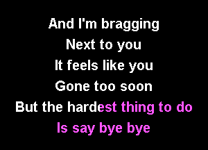 And I'm bragging
Next to you
It feels like you

Gone too soon
But the hardest thing to do
Is say bye bye