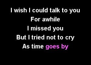 I wish I could talk to you
For awhile
I missed you

But I tried not to cry
As time goes by