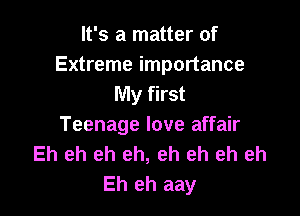 It's a matter of
Extreme importance
My first

Teenage love affair
Eh eh eh eh, eh eh eh eh
Eh eh aay