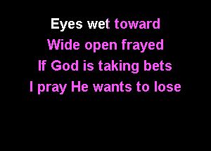 Eyes wet toward
Wide open frayed
If God is taking bets

I pray He wants to lose