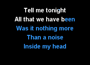 Tell me tonight
All that we have been
Was it nothing more

Than a noise
Inside my head