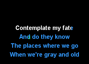 Contemplate my fate

And do they know
The places where we go
When we're gray and old