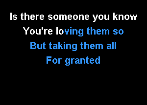 Is there someone you know
You're loving them so
But taking them all

For granted
