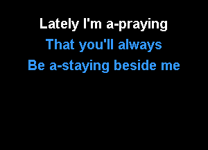 Lately I'm a-praying
That you'll always
Be a-staying beside me