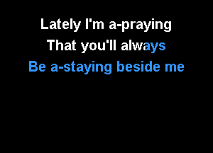 Lately I'm a-praying
That you'll always
Be a-staying beside me