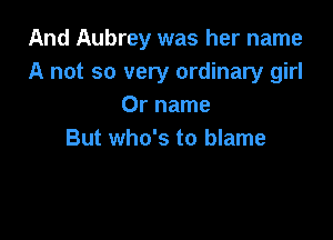 And Aubrey was her name
A not so very ordinary girl
0r name

But who's to blame