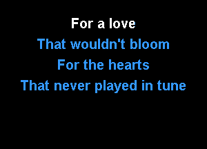 For a love
That wouldn't bloom
For the hearts

That never played in tune