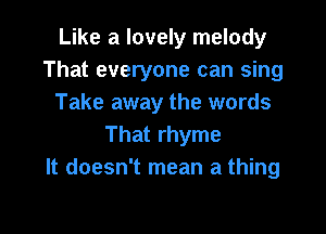 Like a lovely melody
That everyone can sing
Take away the words

That rhyme
It doesn't mean a thing