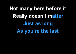 Not many here before it
Really doesn't matter
Just as long

As you're the last