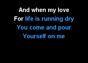 And when my love
For life is running dry
You come and pour

Yourself on me