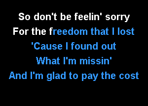 So don't be feelin' sorry
For the freedom that I lost
'Cause I found out

What I'm missin'
And I'm glad to pay the cost