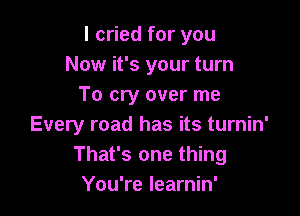 I cried for you
Now it's your turn
To cry over me

Every road has its turnin'
That's one thing
You're learnin'