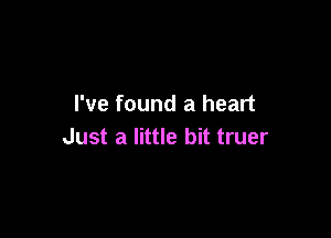 I've found a heart

Just a little bit truer