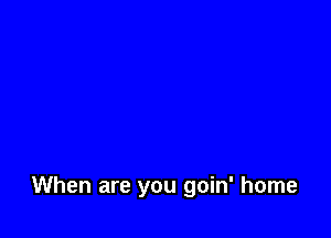 When are you goin' home