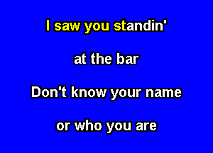 I saw you standin'

at the bar
Don't know your name

or who you are