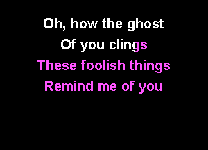 Oh, how the ghost
0f you clings
These foolish things

Remind me of you