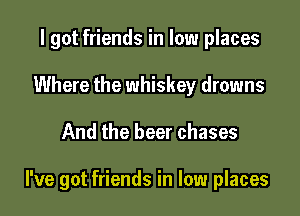 I got friends in low places
Where the whiskey drowns

And the beer chases

I've got friends in low places