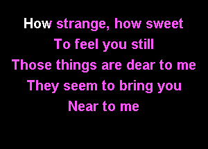 How strange, how sweet
To feel you still
Those things are clear to me

They seem to bring you
Near to me