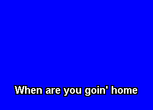 When are you goin' home