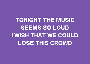 TONIGHT THE MUSIC
SEEMS SO LOUD
I WISH THAT WE COULD
LOSE THIS CROWD