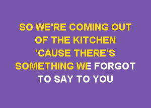 SO WE'RE COMING OUT
OF THE KITCHEN
'CAUSE THERE'S

SOMETHING WE FORGOT
TO SAY TO YOU