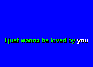 ljust wanna be loved by you