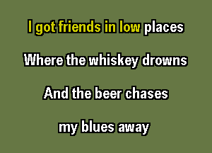 I got friends in low places

Where the whiskey drowns

And the beer chases

my blues away