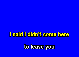 I said I didn't come here

to leave you