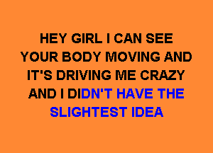 HEY GIRL I CAN SEE
YOUR BODY MOVING AND
IT'S DRIVING ME CRAZY
AND I DIDN'T HAVE THE
SLIGHTEST IDEA