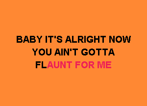 BABY IT'S ALRIGHT NOW
YOU AIN'T GOTTA
FLAUNT FOR ME