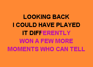 LOOKING BACK
I COULD HAVE PLAYED
IT DIFFERENTLY
WON A FEW MORE
MOMENTS WHO CAN TELL