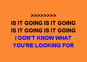 IS IT GOING IS IT GOING
IS IT GOING IS IT GOING
I DON'T KNOW WHAT
YOU'RE LOOKING FOR
