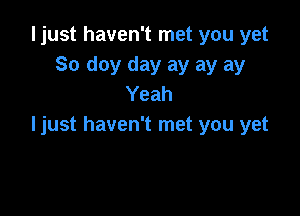 ljust haven't met you yet
So doy day ay ay ay
Yeah

ljust haven't met you yet