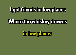 I got friends in low places

Where the whiskey drowns

in low places