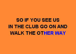 SO IF YOU SEE US
IN THE CLUB GO ON AND
WALK THE OTHER WAY