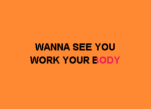 WANNA SEE YOU
WORK YOUR BODY
