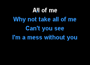 All of me
Why not take all of me
Can't you see

I'm a mess without you