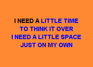 I NEED A LITTLE TIME
TO THINK IT OVER
I NEED A LITTLE SPACE
JUST ON MY OWN