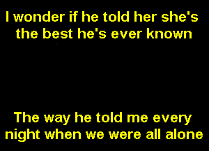 I wonder if he told her she's
the best he's ever known

The way he told me every
night when we were all alone