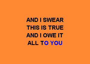 AND I SWEAR
THIS IS TRUE
AND I OWE IT
ALL TO YOU