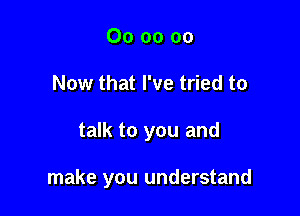 00 oo 00
Now that I've tried to

talk to you and

make you understand