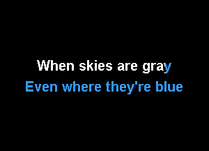 When skies are gray

Even where they're blue