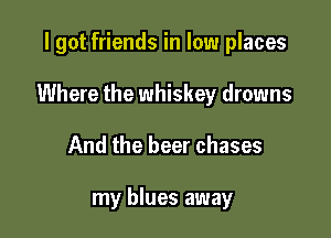 I got friends in low places

Where the whiskey drowns

And the beer chases

my blues away