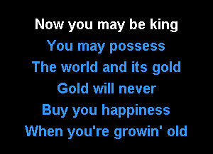 Now you may be king
You may possess
The world and its gold

Gold will never
Buy you happiness
When you're growin' old